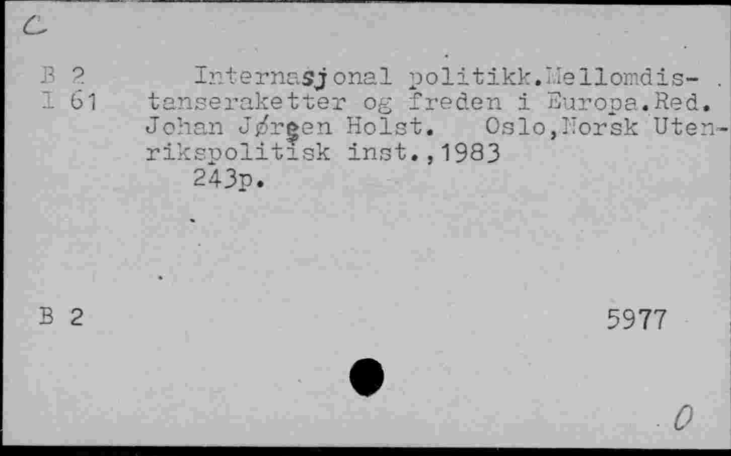 ﻿в 2.
I 61
Internasjonal politikk.i.Iellomdis- . tanseraketter og freden i Europa.Red. Johan J/reen Holst.	Oslo,Norsk Uten-
rikspolitisk Inst.,1983
243p.
В 2
5977
0